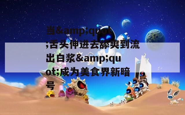 当&quot;舌头伸进去舔爽到流出白浆&quot;成为美食界新暗号