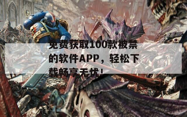 免费获取100款被禁的软件APP，轻松下载畅享无忧！
