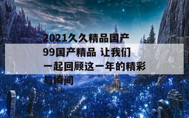 2021久久精品国产99国产精品 让我们一起回顾这一年的精彩与瞬间