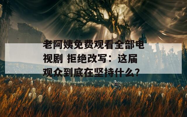 老阿姨免费观看全部电视剧 拒绝改写：这届观众到底在坚持什么？