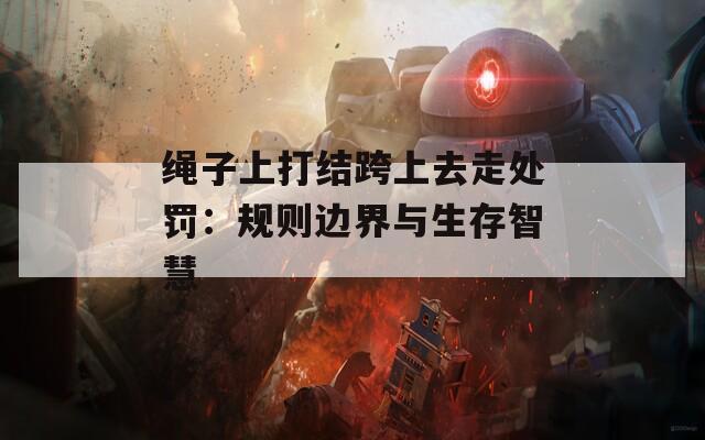 绳子上打结跨上去走处罚：规则边界与生存智慧