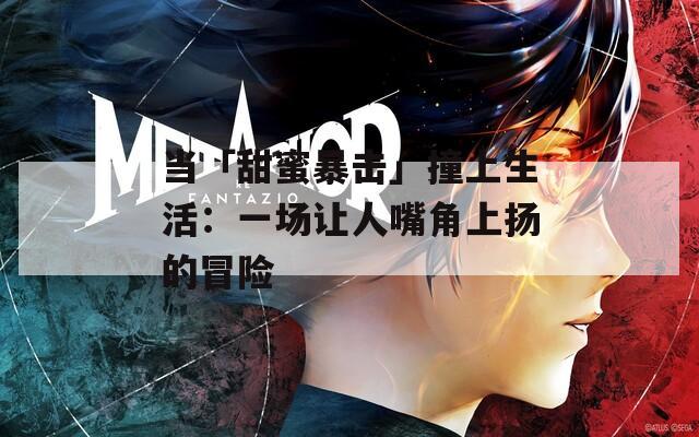 当「甜蜜暴击」撞上生活：一场让人嘴角上扬的冒险
