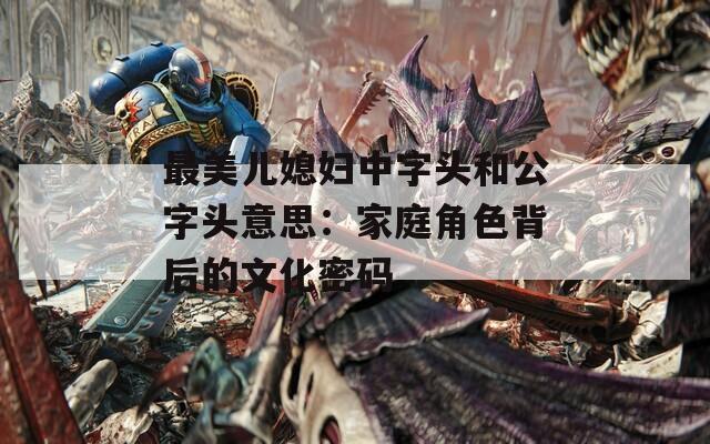 最美儿媳妇中字头和公字头意思：家庭角色背后的文化密码