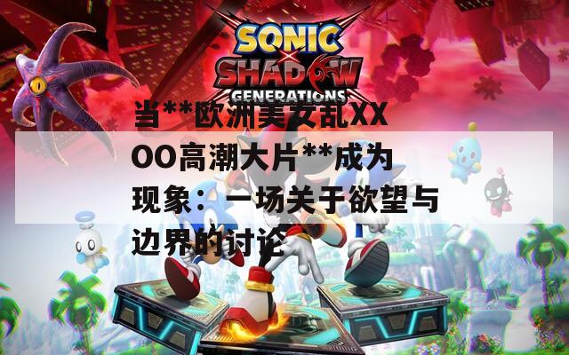 当**欧洲美女乱XXOO高潮大片**成为现象：一场关于欲望与边界的讨论