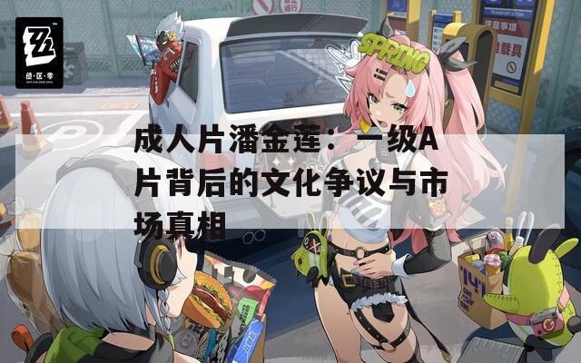 成人片潘金莲：一级A片背后的文化争议与市场真相