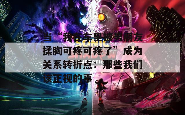 当“我在车里被男朋友揉胸可疼可疼了”成为关系转折点：那些我们该正视的事
