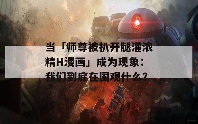 当「师尊被扒开腿灌浓精H漫画」成为现象：我们到底在围观什么？
