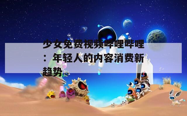 少女免费视频哔哩哔哩：年轻人的内容消费新趋势