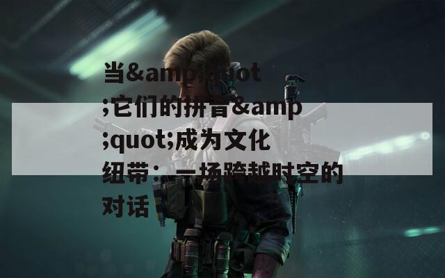 当&quot;它们的拼音&quot;成为文化纽带：一场跨越时空的对话