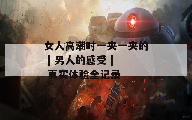 女人高潮时一夹一夹的 | 男人的感受 | 真实体验全记录