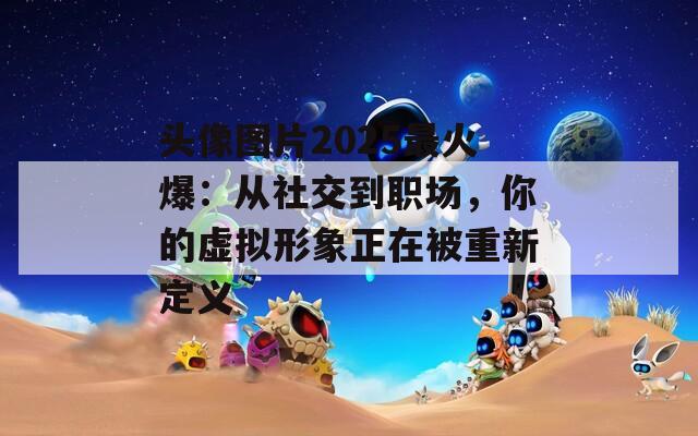 头像图片2025最火爆：从社交到职场，你的虚拟形象正在被重新定义