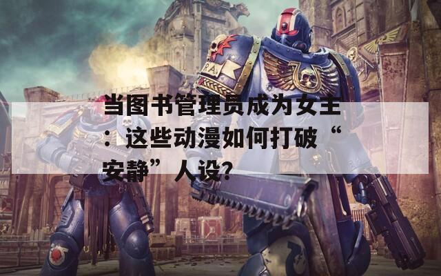 当图书管理员成为女主：这些动漫如何打破“安静”人设？
