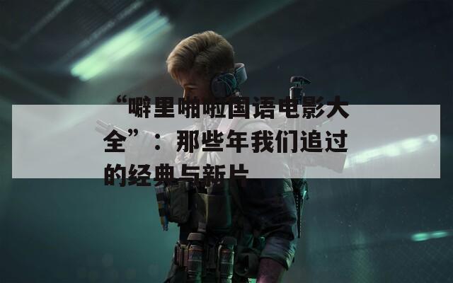 “噼里啪啦国语电影大全”：那些年我们追过的经典与新片