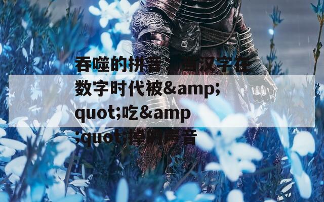 吞噬的拼音：当汉字在数字时代被&quot;吃&quot;掉的声音