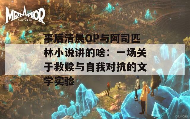 事后清晨OP与阿司匹林小说讲的啥：一场关于救赎与自我对抗的文学实验