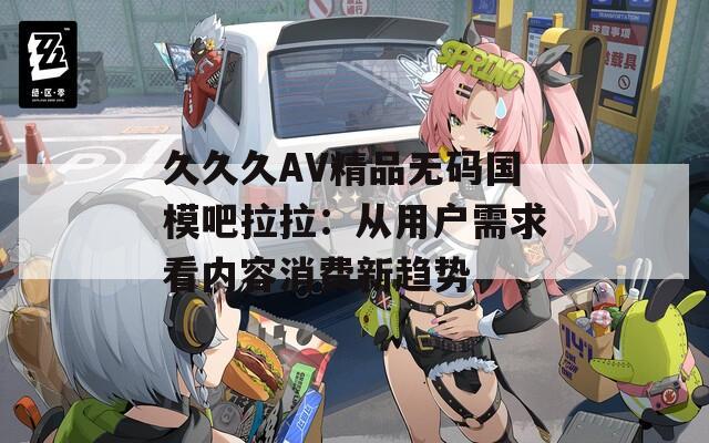 久久久AV精品无码国模吧拉拉：从用户需求看内容消费新趋势