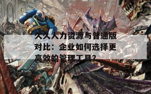 久久人力资源与普通版对比：企业如何选择更高效的管理工具？