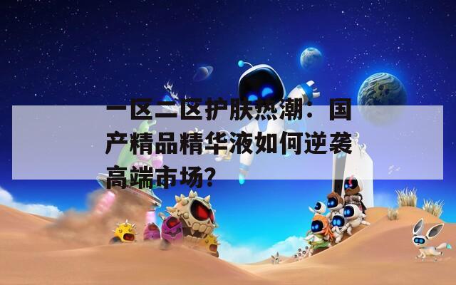 一区二区护肤热潮：国产精品精华液如何逆袭高端市场？