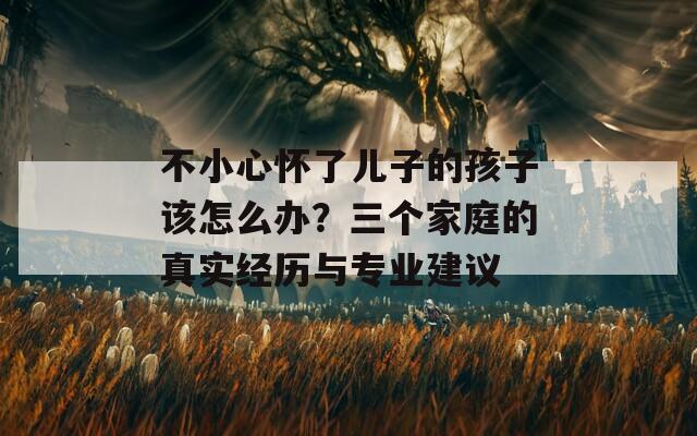 不小心怀了儿子的孩子该怎么办？三个家庭的真实经历与专业建议