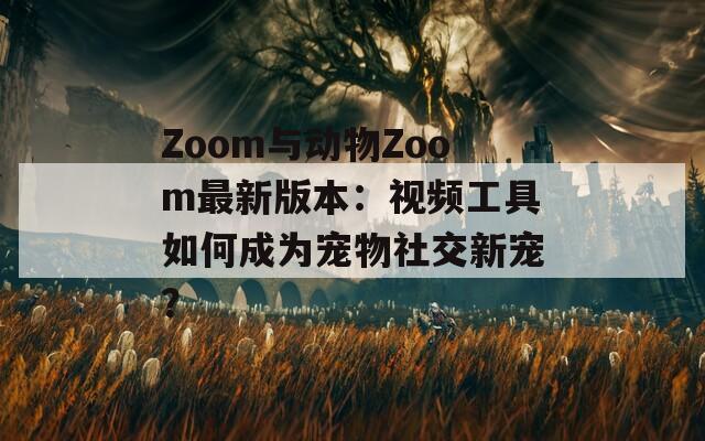 Zoom与动物Zoom最新版本：视频工具如何成为宠物社交新宠？