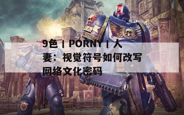 9色丨PORNY丨人妻：视觉符号如何改写网络文化密码
