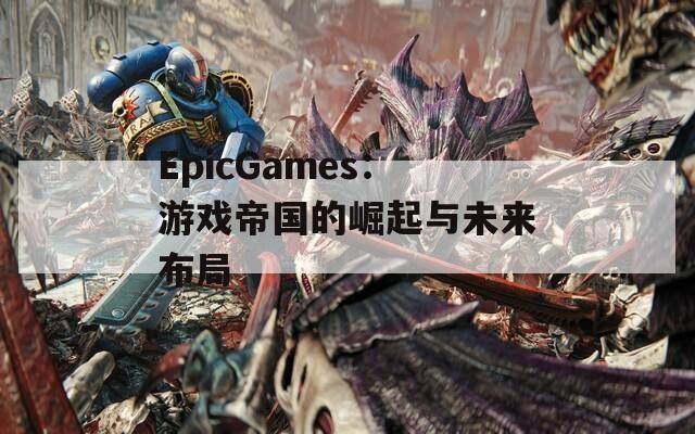 EpicGames：游戏帝国的崛起与未来布局
