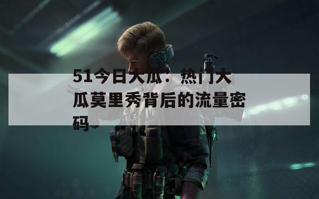 51今日大瓜：热门大瓜莫里秀背后的流量密码