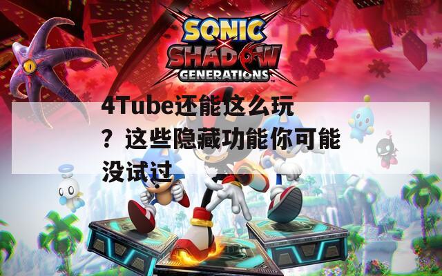 4Tube还能这么玩？这些隐藏功能你可能没试过