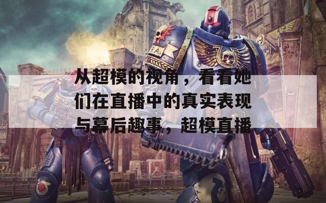 从超模的视角，看看她们在直播中的真实表现与幕后趣事，超模直播