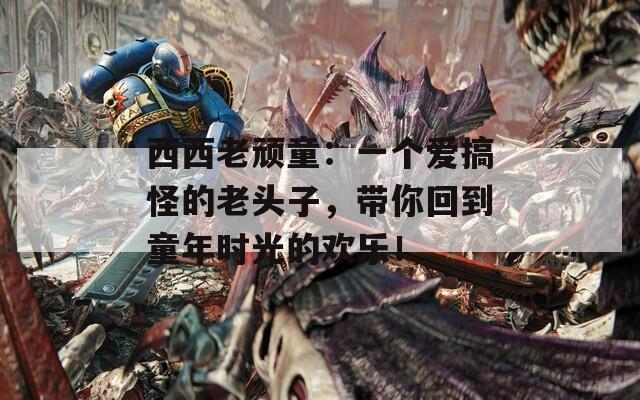 西西老顽童：一个爱搞怪的老头子，带你回到童年时光的欢乐！