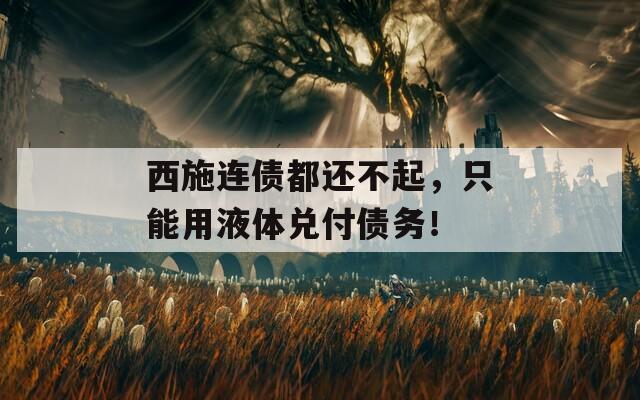 西施连债都还不起，只能用液体兑付债务！