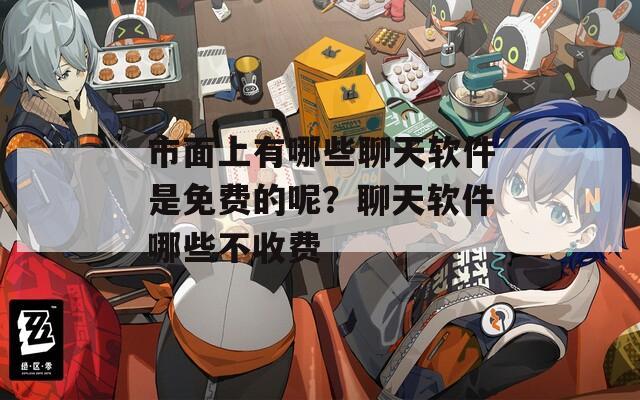 市面上有哪些聊天软件是免费的呢？聊天软件哪些不收费