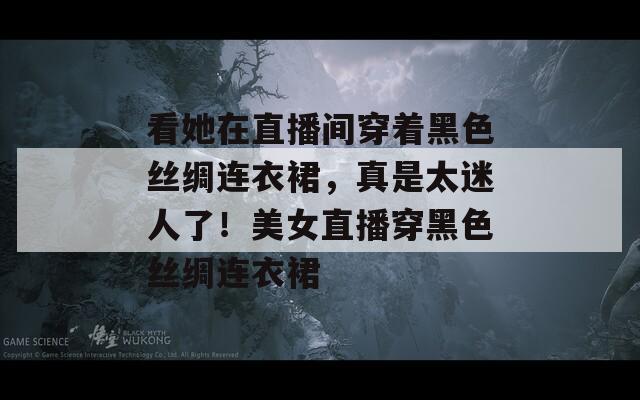看她在直播间穿着黑色丝绸连衣裙，真是太迷人了！美女直播穿黑色丝绸连衣裙