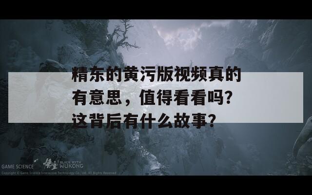 精东的黄污版视频真的有意思，值得看看吗？这背后有什么故事？