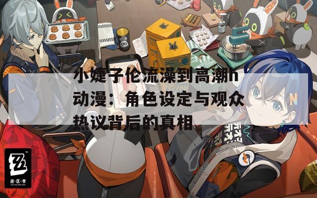 小婕子伦流澡到高潮h动漫：角色设定与观众热议背后的真相