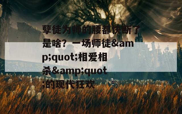 孽徒为师的腰都快断了是啥？一场师徒&quot;相爱相杀&quot;的现代狂欢