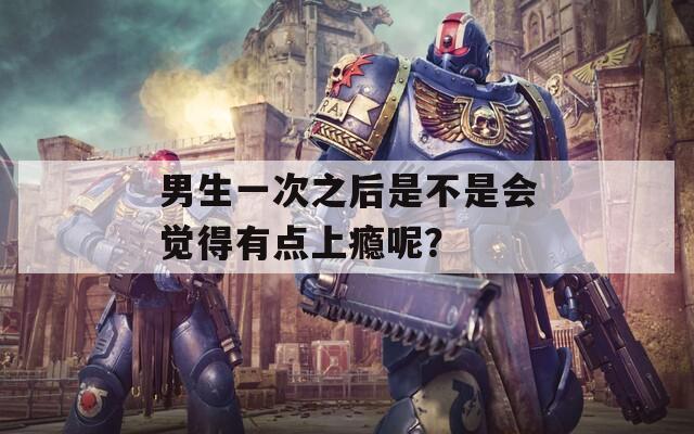 男生一次之后是不是会觉得有点上瘾呢？