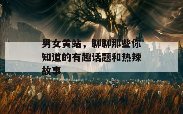 男女黄站，聊聊那些你知道的有趣话题和热辣故事