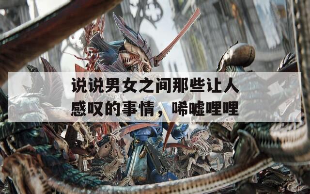 说说男女之间那些让人感叹的事情，唏嘘哩哩