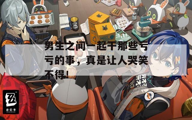 男生之间一起干那些亏亏的事，真是让人哭笑不得！