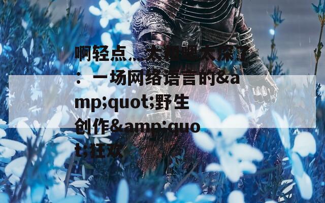 啊轻点灬太粗嗯太深了：一场网络语言的&quot;野生创作&quot;狂欢