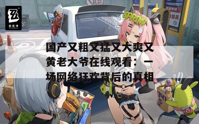 国产又粗又猛又大爽又黄老大爷在线观看：一场网络狂欢背后的真相