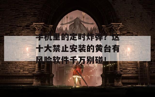 手机里的定时炸弹？这十大禁止安装的黄台有风险软件千万别碰！