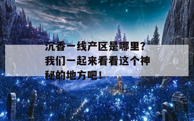 沉香一线产区是哪里？我们一起来看看这个神秘的地方吧！