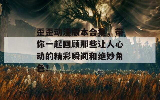 歪歪动漫版本合集，带你一起回顾那些让人心动的精彩瞬间和绝妙角色！
