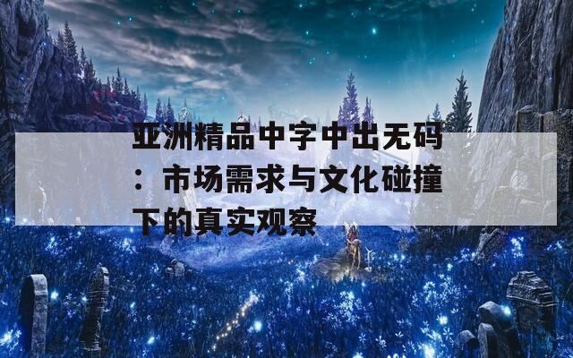 亚洲精品中字中出无码：市场需求与文化碰撞下的真实观察