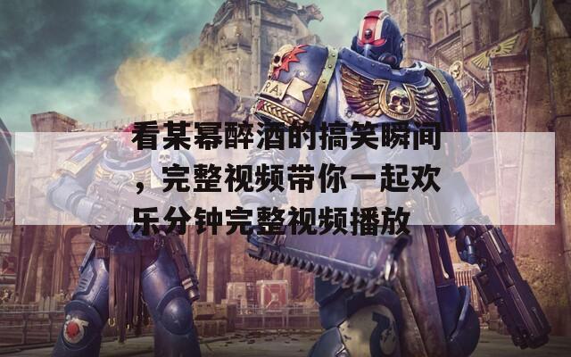 看某幂醉酒的搞笑瞬间，完整视频带你一起欢乐分钟完整视频播放