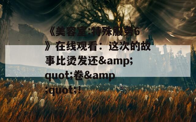 《美容室:特殊服务6》在线观看：这次的故事比烫发还&quot;卷&quot;！