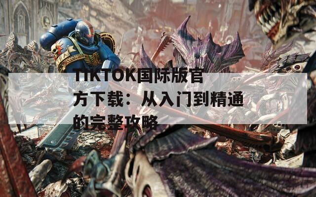 TIKTOK国际版官方下载：从入门到精通的完整攻略