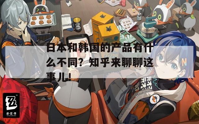 日本和韩国的产品有什么不同？知乎来聊聊这事儿！